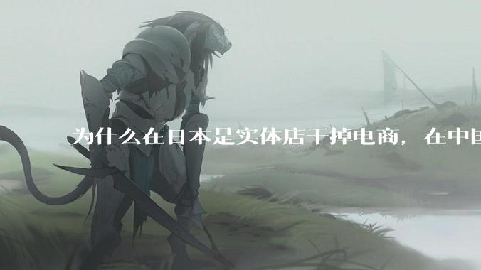 为什么在日本是实体店干掉电商，在中国却是电商干掉实体？
