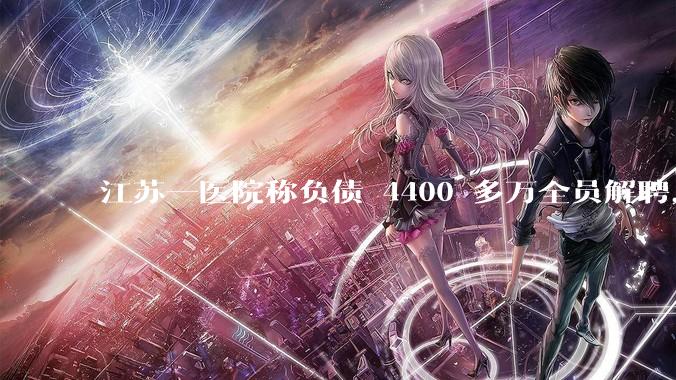 江苏一医院称负债 4400 多万全员解聘，具体是怎么回事？医院这么做合法吗？