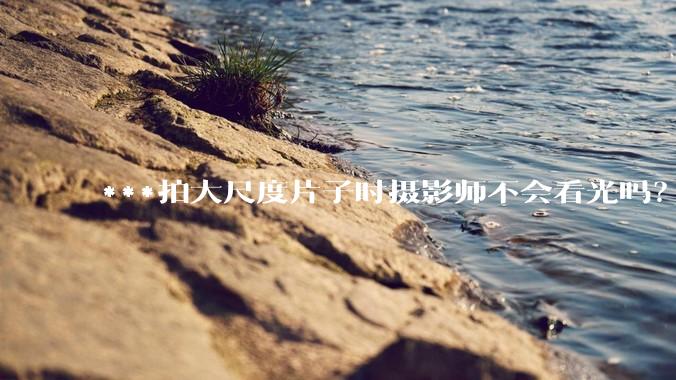 ***拍大尺度片子时摄影师不会看光吗？